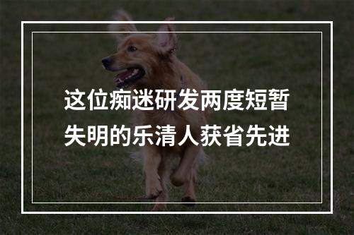 这位痴迷研发两度短暂失明的乐清人获省先进