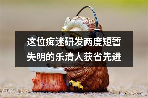 这位痴迷研发两度短暂失明的乐清人获省先进