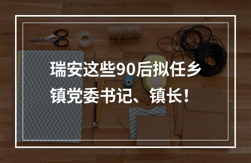 瑞安这些90后拟任乡镇党委书记、镇长！