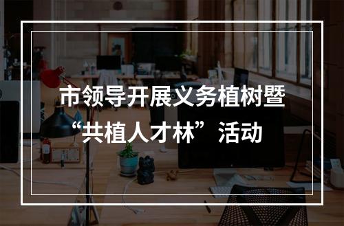 市领导开展义务植树暨“共植人才林”活动