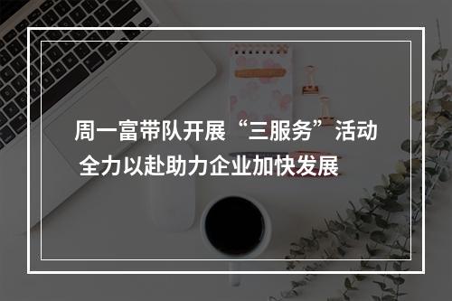 周一富带队开展“三服务”活动 全力以赴助力企业加快发展