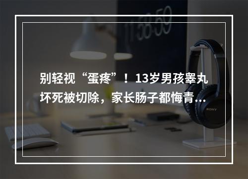 别轻视“蛋疼”！13岁男孩睾丸坏死被切除，家长肠子都悔青了