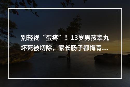 别轻视“蛋疼”！13岁男孩睾丸坏死被切除，家长肠子都悔青了