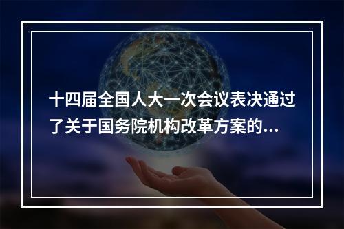 十四届全国人大一次会议表决通过了关于国务院机构改革方案的决定批准了这个 ...