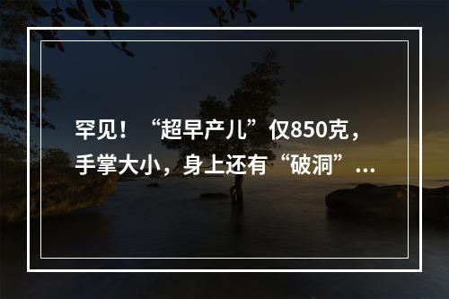 罕见！“超早产儿”仅850克，手掌大小，身上还有“破洞”…