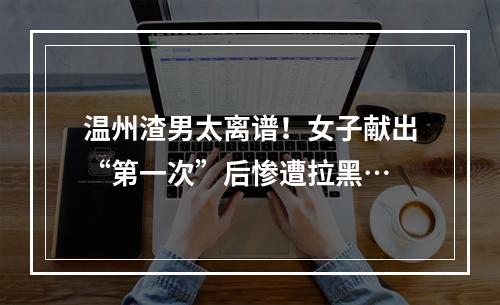 温州渣男太离谱！女子献出“第一次”后惨遭拉黑…