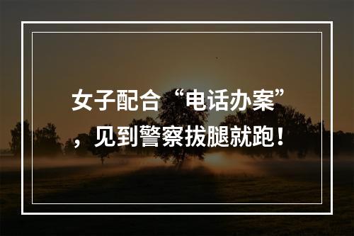 女子配合“电话办案”，见到警察拔腿就跑！