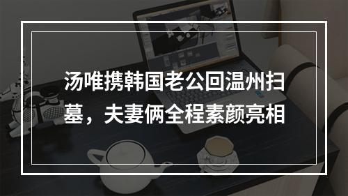 汤唯携韩国老公回温州扫墓，夫妻俩全程素颜亮相