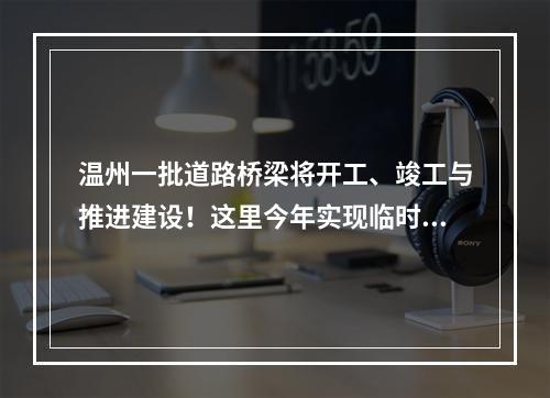 温州一批道路桥梁将开工、竣工与推进建设！这里今年实现临时性交通开放…