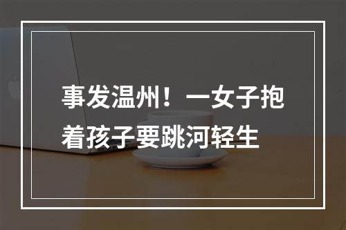 事发温州！一女子抱着孩子要跳河轻生
