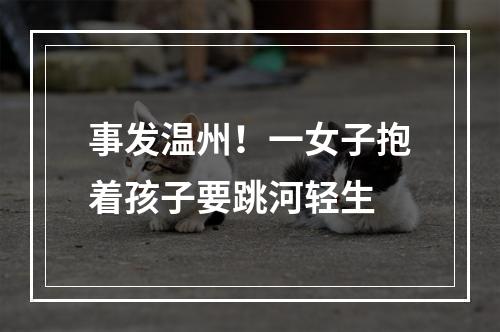 事发温州！一女子抱着孩子要跳河轻生