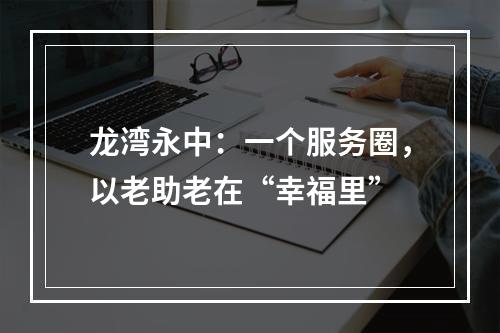 龙湾永中：一个服务圈，以老助老在“幸福里”