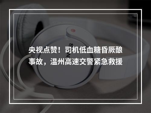 央视点赞！司机低血糖昏厥酿事故，温州高速交警紧急救援