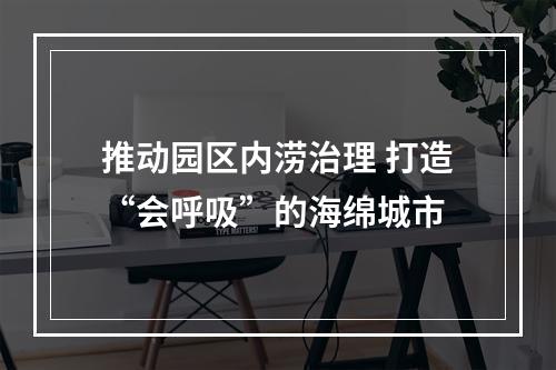 推动园区内涝治理 打造“会呼吸”的海绵城市