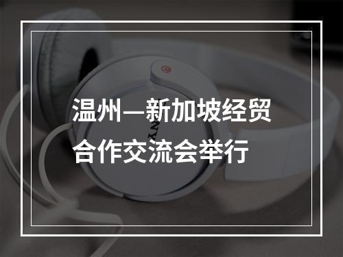 温州—新加坡经贸合作交流会举行