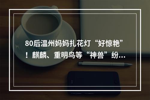 80后温州妈妈扎花灯“好惊艳”！麒麟、重明鸟等“神兽”纷纷亮相，网友求制 ...