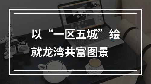 以“一区五城”绘就龙湾共富图景