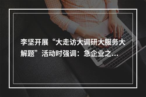 李坚开展“大走访大调研大服务大解题”活动时强调：急企业之急想企业之想办 ...