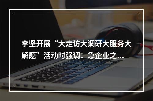 李坚开展“大走访大调研大服务大解题”活动时强调：急企业之急想企业之想办 ...