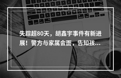 失踪超80天，胡鑫宇事件有新进展！警方与家属会面，告知孩子或有厌学情绪自 ...