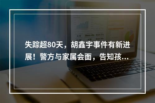 失踪超80天，胡鑫宇事件有新进展！警方与家属会面，告知孩子或有厌学情绪自 ...