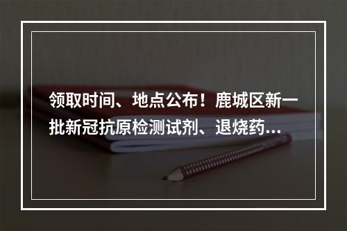 领取时间、地点公布！鹿城区新一批新冠抗原检测试剂、退烧药免费发放！