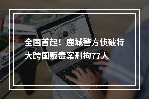 全国首起！鹿城警方侦破特大跨国贩毒案刑拘77人