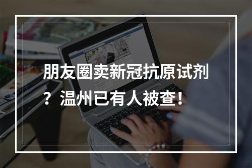 朋友圈卖新冠抗原试剂？温州已有人被查！