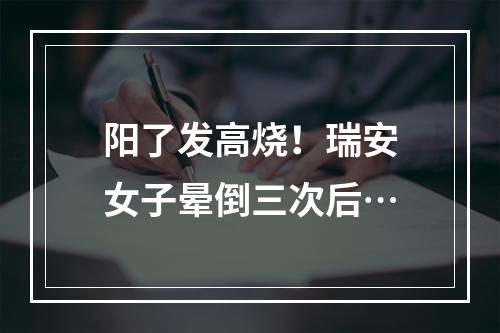 阳了发高烧！瑞安女子晕倒三次后…