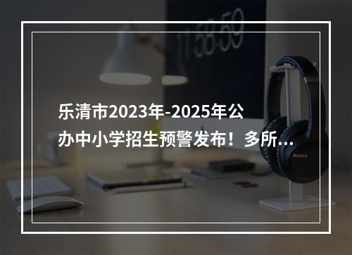 乐清市2023年-2025年公办中小学招生预警发布！多所学校连续三年“爆表”