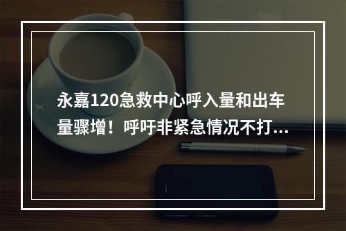 永嘉120急救中心呼入量和出车量骤增！呼吁非紧急情况不打120！