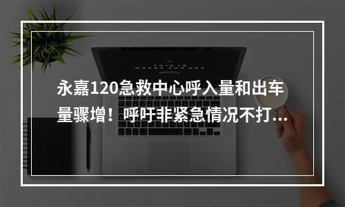 永嘉120急救中心呼入量和出车量骤增！呼吁非紧急情况不打120！