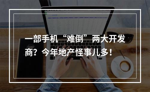 一部手机“难倒”两大开发商？今年地产怪事儿多！