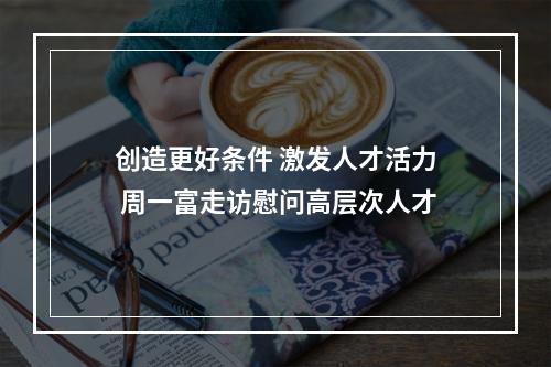 创造更好条件 激发人才活力 周一富走访慰问高层次人才