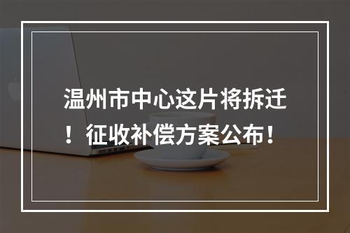 温州市中心这片将拆迁！征收补偿方案公布！