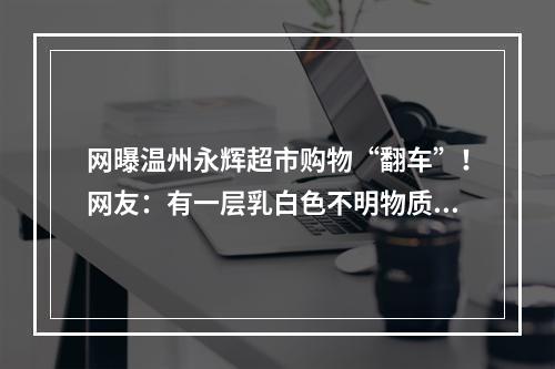 网曝温州永辉超市购物“翻车”！网友：有一层乳白色不明物质…