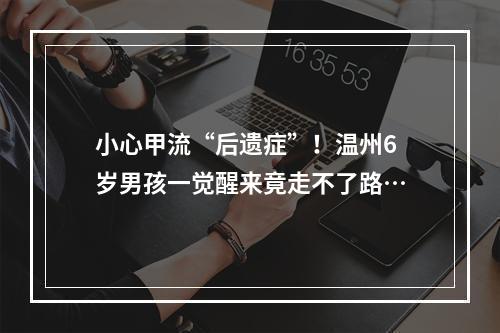 小心甲流“后遗症”！温州6岁男孩一觉醒来竟走不了路…