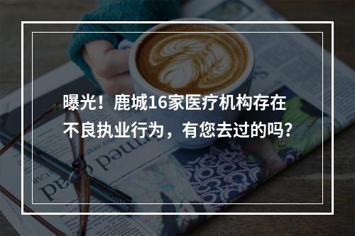 曝光！鹿城16家医疗机构存在不良执业行为，有您去过的吗？