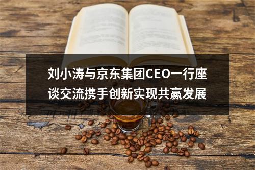 刘小涛与京东集团CEO一行座谈交流携手创新实现共赢发展