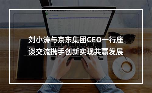 刘小涛与京东集团CEO一行座谈交流携手创新实现共赢发展