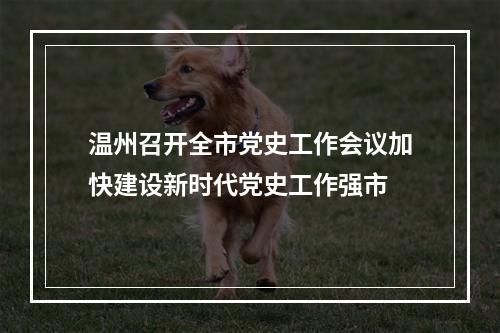 温州召开全市党史工作会议加快建设新时代党史工作强市