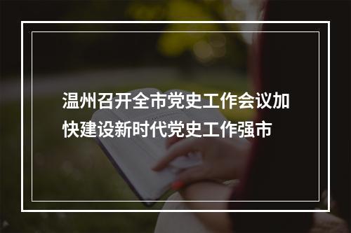 温州召开全市党史工作会议加快建设新时代党史工作强市