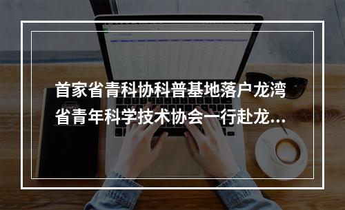 首家省青科协科普基地落户龙湾 省青年科学技术协会一行赴龙湾调研
