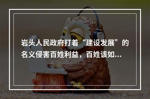岩头人民政府打着“建设发展”的名义侵害百姓利益，百姓该如何维护自己的权益？