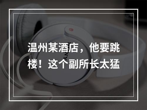 温州某酒店，他要跳楼！这个副所长太猛