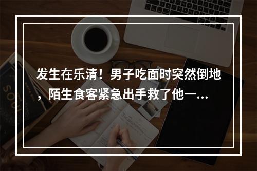 发生在乐清！男子吃面时突然倒地，陌生食客紧急出手救了他一命......