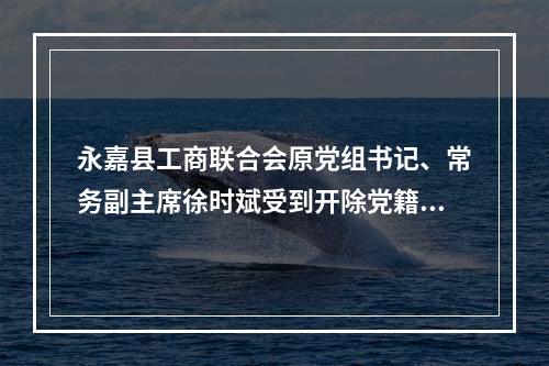 永嘉县工商联合会原党组书记、常务副主席徐时斌受到开除党籍、开除公职处分