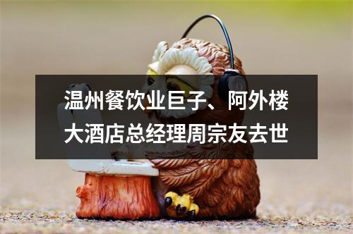 温州餐饮业巨子、阿外楼大酒店总经理周宗友去世