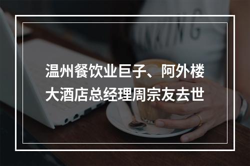 温州餐饮业巨子、阿外楼大酒店总经理周宗友去世