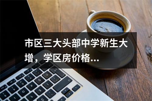 市区三大头部中学新生大增，学区房价格...